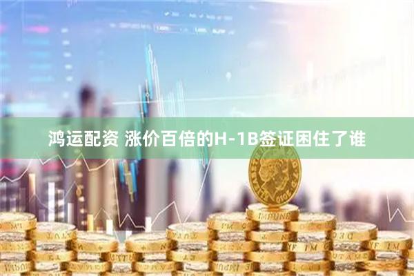 鸿运配资 涨价百倍的H-1B签证困住了谁