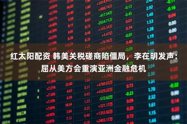 红太阳配资 韩美关税磋商陷僵局，李在明发声：屈从美方会重演亚洲金融危机