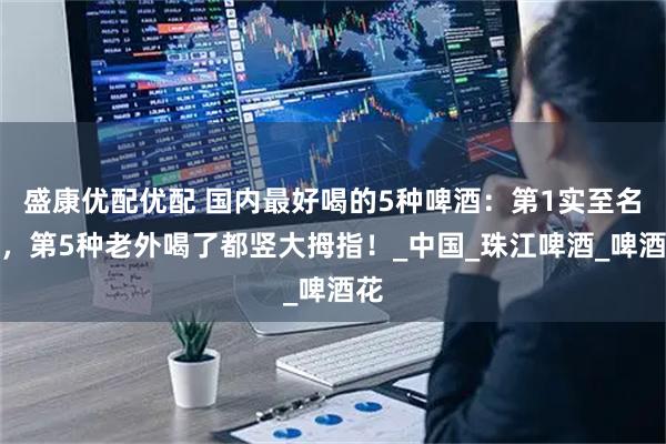 盛康优配优配 国内最好喝的5种啤酒：第1实至名归，第5种老外喝了都竖大拇指！_中国_珠江啤酒_啤酒花