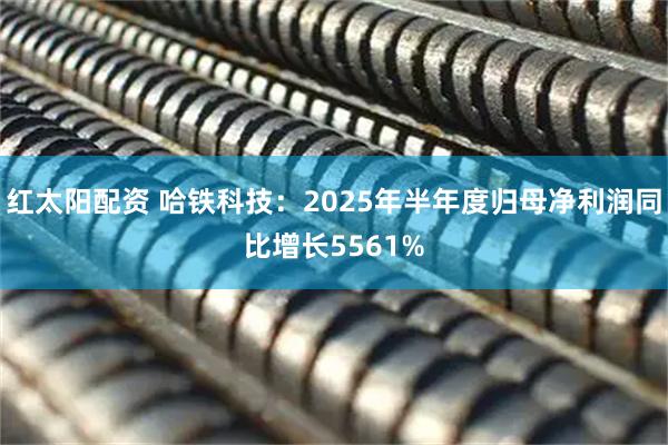 红太阳配资 哈铁科技：2025年半年度归母净利润同比增长5561%