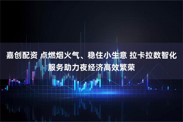 嘉创配资 点燃烟火气、稳住小生意 拉卡拉数智化服务助力夜经济高效繁荣