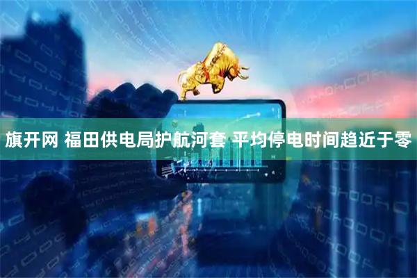旗开网 福田供电局护航河套 平均停电时间趋近于零