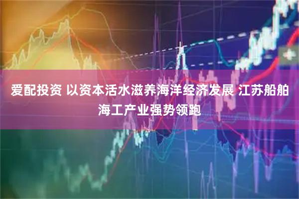 爱配投资 以资本活水滋养海洋经济发展 江苏船舶海工产业强势领跑