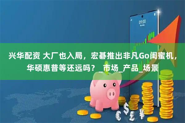兴华配资 大厂也入局，宏碁推出非凡Go闺蜜机，华硕惠普等还远吗？_市场_产品_场景