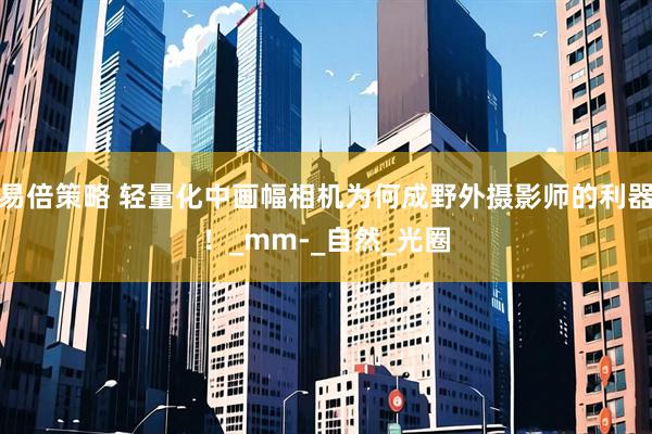 易倍策略 轻量化中画幅相机为何成野外摄影师的利器！_mm-_自然_光圈