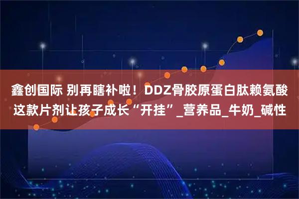 鑫创国际 别再瞎补啦！DDZ骨胶原蛋白肽赖氨酸这款片剂让孩子成长“开挂”_营养品_牛奶_碱性