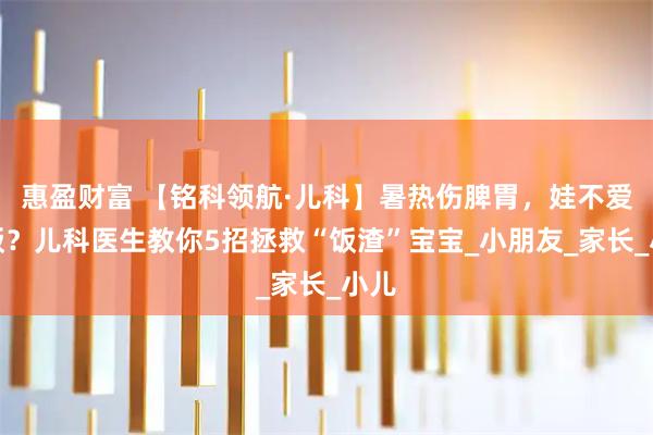 惠盈财富 【铭科领航·儿科】暑热伤脾胃，娃不爱吃饭？儿科医生教你5招拯救“饭渣”宝宝_小朋友_家长_小儿