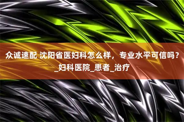 众诚速配 沈阳省医妇科怎么样，专业水平可信吗？_妇科医院_患者_治疗