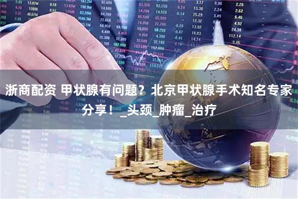 浙商配资 甲状腺有问题？北京甲状腺手术知名专家分享！_头颈_肿瘤_治疗