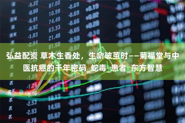 弘益配资 草木生香处，生命破茧时——菊福堂与中医抗癌的千年密码_蛇毒_患者_东方智慧