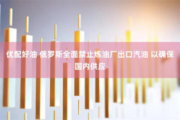 优配好油 俄罗斯全面禁止炼油厂出口汽油 以确保国内供应