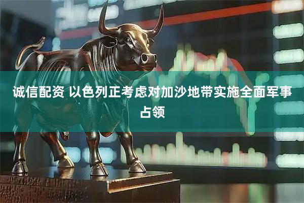 诚信配资 以色列正考虑对加沙地带实施全面军事占领