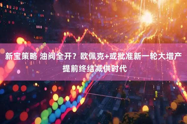 新宝策略 油阀全开？欧佩克+或批准新一轮大增产 提前终结减供时代