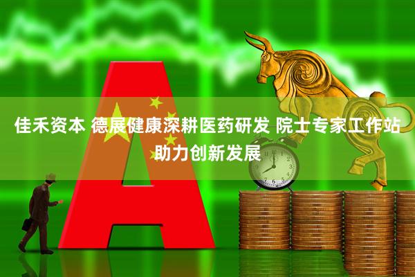 佳禾资本 德展健康深耕医药研发 院士专家工作站助力创新发展