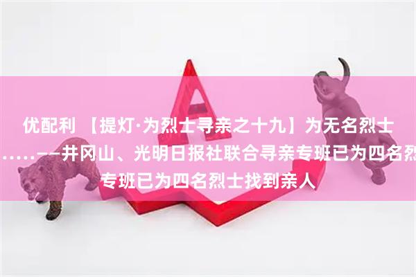 优配利 【提灯·为烈士寻亲之十九】为无名烈士寻亲的背后……——井冈山、光明日报社联合寻亲专班已为四名烈士找到亲人