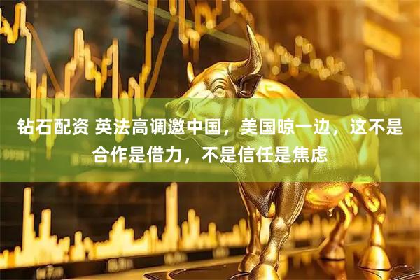 钻石配资 英法高调邀中国，美国晾一边，这不是合作是借力，不是信任是焦虑