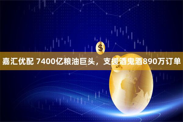 嘉汇优配 7400亿粮油巨头，支援酒鬼酒890万订单
