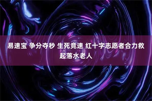 易速宝 争分夺秒 生死竞速 红十字志愿者合力救起落水老人