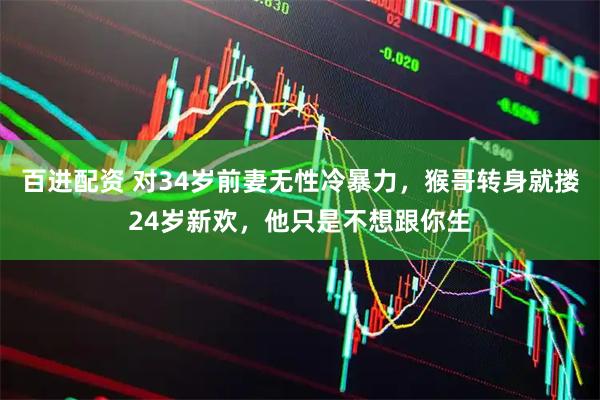 百进配资 对34岁前妻无性冷暴力，猴哥转身就搂24岁新欢，他只是不想跟你生