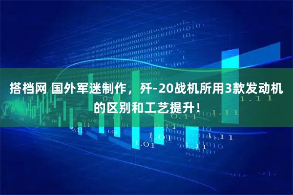 搭档网 国外军迷制作，歼-20战机所用3款发动机的区别和工艺提升！