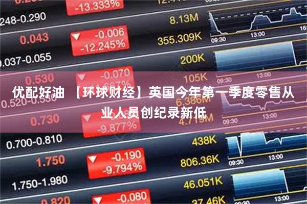 优配好油 【环球财经】英国今年第一季度零售从业人员创纪录新低