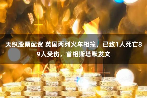 天织股票配资 英国两列火车相撞，已致1人死亡89人受伤，首相斯塔默发文