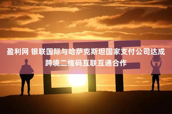 盈利网 银联国际与哈萨克斯坦国家支付公司达成跨境二维码互联互通合作