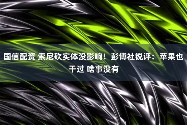 国信配资 索尼砍实体没影响！彭博社锐评：苹果也干过 啥事没有