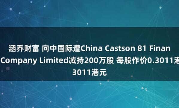 涵乔财富 向中国际遭China Castson 81 Finance Company Limited减持200万股 每股作价0.3011港元