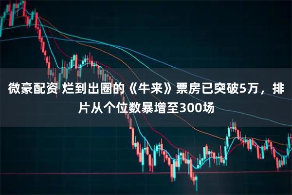微豪配资 烂到出圈的《牛来》票房已突破5万，排片从个位数暴增至300场
