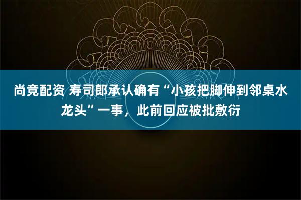 尚竞配资 寿司郎承认确有“小孩把脚伸到邻桌水龙头”一事，此前回应被批敷衍
