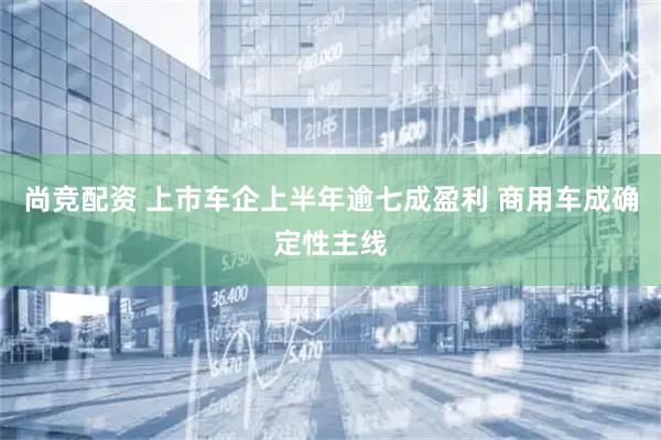 尚竞配资 上市车企上半年逾七成盈利 商用车成确定性主线